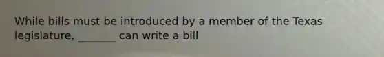 While bills must be introduced by a member of the Texas legislature, _______ can write a bill