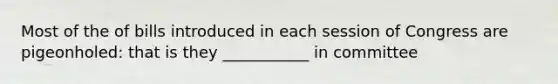 Most of the of bills introduced in each session of Congress are pigeonholed: that is they ___________ in committee