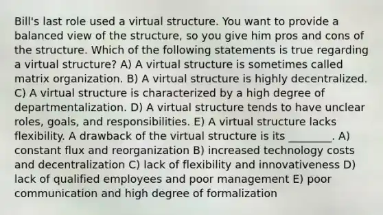 Bill's last role used a virtual structure. You want to provide a balanced view of the structure, so you give him pros and cons of the structure. Which of the following statements is true regarding a virtual structure? A) A virtual structure is sometimes called matrix organization. B) A virtual structure is highly decentralized. C) A virtual structure is characterized by a high degree of departmentalization. D) A virtual structure tends to have unclear roles, goals, and responsibilities. E) A virtual structure lacks flexibility. A drawback of the virtual structure is its ________. A) constant flux and reorganization B) increased technology costs and decentralization C) lack of flexibility and innovativeness D) lack of qualified employees and poor management E) poor communication and high degree of formalization