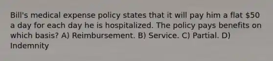 Bill's medical expense policy states that it will pay him a flat 50 a day for each day he is hospitalized. The policy pays benefits on which basis? A) Reimbursement. B) Service. C) Partial. D) Indemnity