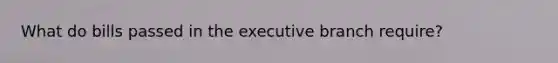 What do bills passed in the executive branch require?