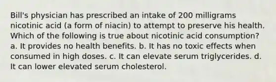 Bill's physician has prescribed an intake of 200 milligrams nicotinic acid (a form of niacin) to attempt to preserve his health. Which of the following is true about nicotinic acid consumption? a. It provides no health benefits. b. It has no toxic effects when consumed in high doses. c. It can elevate serum triglycerides. d. It can lower elevated serum cholesterol.