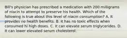 Bill's physician has prescribed a medication with 200 milligrams of niacin to attempt to preserve his health. Which of the following is true about this level of niacin consumption? A. It provides no health benefits. B. It has no toxic effects when consumed hi high doses. C. It can elevate serum triglycerides. D. It can lower elevated serum cholesterol.