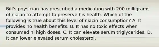 Bill's physician has prescribed a medication with 200 milligrams of niacin to attempt to preserve his health. Which of the following is true about this level of niacin consumption? A. It provides no health benefits. B. It has no toxic effects when consumed hi high doses. C. It can elevate serum triglycerides. D. It can lower elevated serum cholesterol.