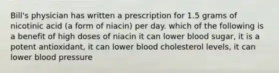 Bill's physician has written a prescription for 1.5 grams of nicotinic acid (a form of niacin) per day. which of the following is a benefit of high doses of niacin it can lower blood sugar, it is a potent antioxidant, it can lower blood cholesterol levels, it can lower blood pressure