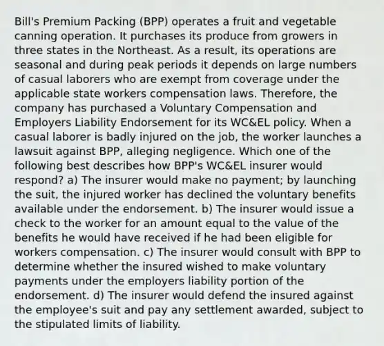 Bill's Premium Packing (BPP) operates a fruit and vegetable canning operation. It purchases its produce from growers in three states in the Northeast. As a result, its operations are seasonal and during peak periods it depends on large numbers of casual laborers who are exempt from coverage under the applicable state workers compensation laws. Therefore, the company has purchased a Voluntary Compensation and Employers Liability Endorsement for its WC&EL policy. When a casual laborer is badly injured on the job, the worker launches a lawsuit against BPP, alleging negligence. Which one of the following best describes how BPP's WC&EL insurer would respond? a) The insurer would make no payment; by launching the suit, the injured worker has declined the voluntary benefits available under the endorsement. b) The insurer would issue a check to the worker for an amount equal to the value of the benefits he would have received if he had been eligible for workers compensation. c) The insurer would consult with BPP to determine whether the insured wished to make voluntary payments under the employers liability portion of the endorsement. d) The insurer would defend the insured against the employee's suit and pay any settlement awarded, subject to the stipulated limits of liability.