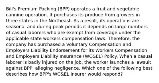 Bill's Premium Packing (BPP) operates a fruit and vegetable canning operation. It purchases its produce from growers in three states in the Northeast. As a result, its operations are seasonal and during peak periods it depends on large numbers of casual laborers who are exempt from coverage under the applicable state workers compensation laws. Therefore, the company has purchased a Voluntary Compensation and Employers Liability Endorsement for its Workers Compensation and Employers Liability Insurance (WC&EL) Policy. When a casual laborer is badly injured on the job, the worker launches a lawsuit against BPP, alleging negligence. Which one of the following best describes how BPP's WC&EL insurer would respond?