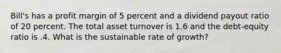 Bill's has a profit margin of 5 percent and a dividend payout ratio of 20 percent. The total asset turnover is 1.6 and the debt-equity ratio is .4. What is the sustainable rate of growth?