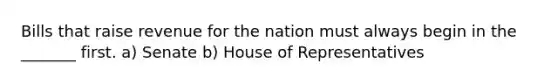 Bills that raise revenue for the nation must always begin in the _______ first. a) Senate b) House of Representatives