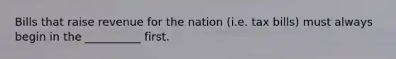 Bills that raise revenue for the nation (i.e. tax bills) must always begin in the __________ first.