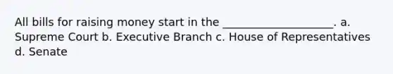 All bills for raising money start in the ____________________. a. Supreme Court b. Executive Branch c. House of Representatives d. Senate