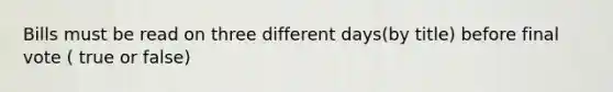 Bills must be read on three different days(by title) before final vote ( true or false)