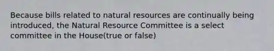 Because bills related to natural resources are continually being introduced, the Natural Resource Committee is a select committee in the House(true or false)