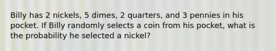 Billy has 2 nickels, 5 dimes, 2 quarters, and 3 pennies in his pocket. If Billy randomly selects a coin from his pocket, what is the probability he selected a nickel?