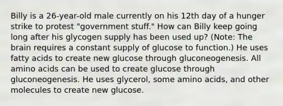 Billy is a 26-year-old male currently on his 12th day of a hunger strike to protest "government stuff." How can Billy keep going long after his glycogen supply has been used up? (Note: The brain requires a constant supply of glucose to function.) He uses fatty acids to create new glucose through gluconeogenesis. All amino acids can be used to create glucose through gluconeogenesis. He uses glycerol, some amino acids, and other molecules to create new glucose.