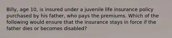 Billy, age 10, is insured under a juvenile life insurance policy purchased by his father, who pays the premiums. Which of the following would ensure that the insurance stays in force if the father dies or becomes disabled?