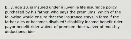 Billy, age 10, is insured under a juvenile <a href='https://www.questionai.com/knowledge/kwvuu0uLdT-life-insurance' class='anchor-knowledge'>life insurance</a> policy purchased by his father, who pays the premiums. Which of the following would ensure that the insurance stays in force if the father dies or becomes disabled? disability income benefit rider payor benefit rider waiver of premium rider waiver of monthly deductions rider