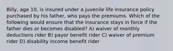 Billy, age 10, is insured under a juvenile life insurance policy purchased by his father, who pays the premiums. Which of the following would ensure that the insurance stays in force if the father dies or becomes disabled? A) waiver of monthly deductions rider B) payor benefit rider C) waiver of premium rider D) disability income benefit rider