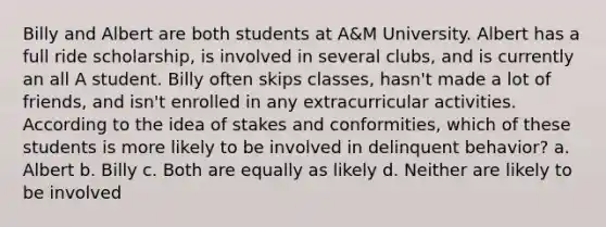 Billy and Albert are both students at A&M University. Albert has a full ride scholarship, is involved in several clubs, and is currently an all A student. Billy often skips classes, hasn't made a lot of friends, and isn't enrolled in any extracurricular activities. According to the idea of stakes and conformities, which of these students is more likely to be involved in delinquent behavior? a. Albert b. Billy c. Both are equally as likely d. Neither are likely to be involved