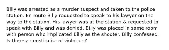 Billy was arrested as a murder suspect and taken to the police station. En route Billy requested to speak to his lawyer on the way to the station. His lawyer was at the station & requested to speak with Billy and was denied. Billy was placed in same room with person who implicated Billy as the shooter. Billy confessed. Is there a constitutional violation?