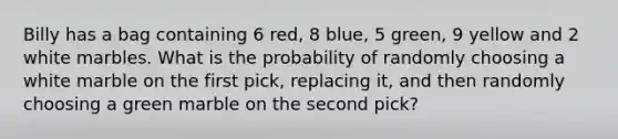 Billy has a bag containing 6 red, 8 blue, 5 green, 9 yellow and 2 white marbles. What is the probability of randomly choosing a white marble on the first pick, replacing it, and then randomly choosing a green marble on the second pick?