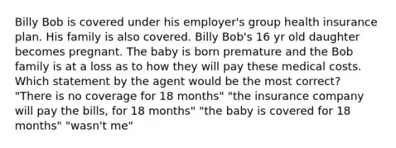 Billy Bob is covered under his employer's group health insurance plan. His family is also covered. Billy Bob's 16 yr old daughter becomes pregnant. The baby is born premature and the Bob family is at a loss as to how they will pay these medical costs. Which statement by the agent would be the most correct? "There is no coverage for 18 months" "the insurance company will pay the bills, for 18 months" "the baby is covered for 18 months" "wasn't me"