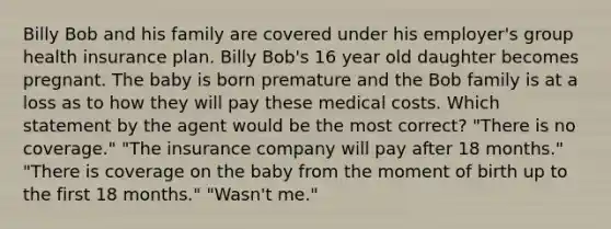 Billy Bob and his family are covered under his employer's group health insurance plan. Billy Bob's 16 year old daughter becomes pregnant. The baby is born premature and the Bob family is at a loss as to how they will pay these medical costs. Which statement by the agent would be the most correct? "There is no coverage." "The insurance company will pay after 18 months." "There is coverage on the baby from the moment of birth up to the first 18 months." "Wasn't me."