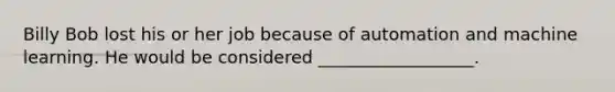 Billy Bob lost his or her job because of automation and machine learning. He would be considered __________________.