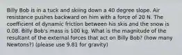 Billy Bob is in a tuck and skiing down a 40 degree slope. Air resistance pushes backward on him with a force of 20 N. The coefficient of dynamic friction between his skis and the snow is 0.08. Billy Bob's mass is 100 kg. What is the magnitude of the resultant of the external forces that act on Billy Bob? (how many Newtons?) (please use 9.81 for gravity)