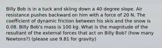 Billy Bob is in a tuck and skiing down a 40 degree slope. Air resistance pushes backward on him with a force of 20 N. The coefficient of dynamic friction between his skis and the snow is 0.08. Billy Bob's mass is 100 kg. What is the magnitude of the resultant of the external forces that act on Billy Bob? (how many Newtons?) (please use 9.81 for gravity)