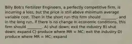 Billy Bob's Fertilizer Engineers, a perfectly competitive firm, is incurring a loss, but the price is still above minimum average variable cost. Then in the short run this firm should ________, and in the long run, if there is no change in economic conditions, this firm should ________. A) shut down; exit the industry B) shut down; expand C) produce where MR = MC; exit the industry D) produce where MR = MC; expand