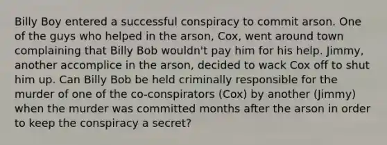 Billy Boy entered a successful conspiracy to commit arson. One of the guys who helped in the arson, Cox, went around town complaining that Billy Bob wouldn't pay him for his help. Jimmy, another accomplice in the arson, decided to wack Cox off to shut him up. Can Billy Bob be held criminally responsible for the murder of one of the co-conspirators (Cox) by another (Jimmy) when the murder was committed months after the arson in order to keep the conspiracy a secret?