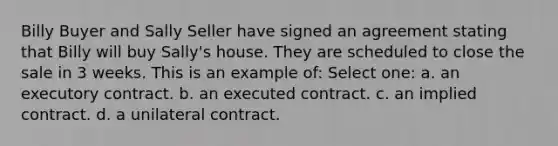 Billy Buyer and Sally Seller have signed an agreement stating that Billy will buy Sally's house. They are scheduled to close the sale in 3 weeks. This is an example of: Select one: a. an executory contract. b. an executed contract. c. an implied contract. d. a unilateral contract.