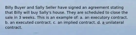 Billy Buyer and Sally Seller have signed an agreement stating that Billy will buy Sally's house. They are scheduled to close the sale in 3 weeks. This is an example of: a. an executory contract. b. an executed contract. c. an implied contract. d. a unilateral contract.