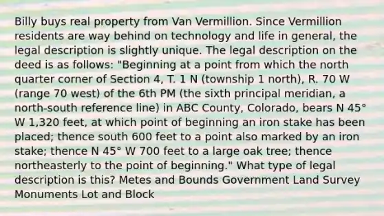 Billy buys real property from Van Vermillion. Since Vermillion residents are way behind on technology and life in general, the legal description is slightly unique. The legal description on the deed is as follows: "Beginning at a point from which the north quarter corner of Section 4, T. 1 N (township 1 north), R. 70 W (range 70 west) of the 6th PM (the sixth principal meridian, a north-south reference line) in ABC County, Colorado, bears N 45° W 1,320 feet, at which point of beginning an iron stake has been placed; thence south 600 feet to a point also marked by an iron stake; thence N 45° W 700 feet to a large oak tree; thence northeasterly to the point of beginning." What type of legal description is this? Metes and Bounds Government Land Survey Monuments Lot and Block