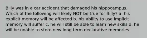 Billy was in a car accident that damaged his hippocampus. Which of the following will likely NOT be true for Billy? a. his explicit memory will be affected b. his ability to use implicit memory will suffer c. he will still be able to learn new skills d. he will be unable to store new long term declarative memories