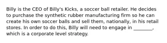 Billy is the CEO of Billy's Kicks, a soccer ball retailer. He decides to purchase the synthetic rubber manufacturing firm so he can create his own soccer balls and sell them, nationally, in his retail stores. In order to do this, Billy will need to engage in ________, which is a corporate level strategy.