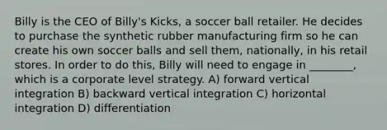 Billy is the CEO of Billy's Kicks, a soccer ball retailer. He decides to purchase the synthetic rubber manufacturing firm so he can create his own soccer balls and sell them, nationally, in his retail stores. In order to do this, Billy will need to engage in ________, which is a corporate level strategy. A) forward vertical integration B) backward vertical integration C) horizontal integration D) differentiation