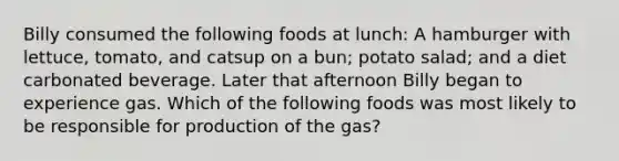 Billy consumed the following foods at lunch: A hamburger with lettuce, tomato, and catsup on a bun; potato salad; and a diet carbonated beverage. Later that afternoon Billy began to experience gas. Which of the following foods was most likely to be responsible for production of the gas?