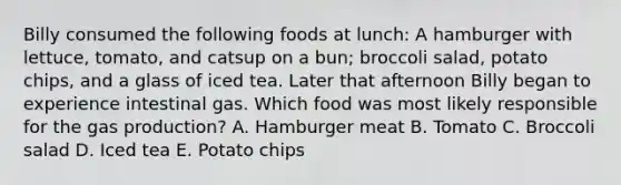 Billy consumed the following foods at lunch: A hamburger with lettuce, tomato, and catsup on a bun; broccoli salad, potato chips, and a glass of iced tea. Later that afternoon Billy began to experience intestinal gas. Which food was most likely responsible for the gas production? A. Hamburger meat B. Tomato C. Broccoli salad D. Iced tea E. Potato chips