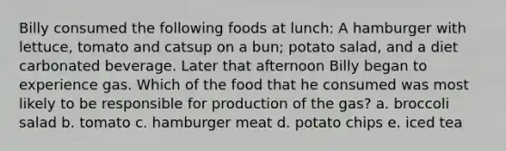 Billy consumed the following foods at lunch: A hamburger with lettuce, tomato and catsup on a bun; potato salad, and a diet carbonated beverage. Later that afternoon Billy began to experience gas. Which of the food that he consumed was most likely to be responsible for production of the gas? a. broccoli salad b. tomato c. hamburger meat d. potato chips e. iced tea