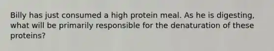 Billy has just consumed a high protein meal. As he is digesting, what will be primarily responsible for the denaturation of these proteins?