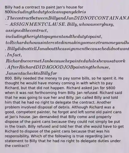 Billy had a contract to paint Jan's house for 800 including the duty to clean up any debris. The contract between Billy and Jan DID NOT CONTAIN AN ANTI-ASSIGNMENT CLAUSE. Billy, who was very busy, assigned the contract, including the right to payment and the duty to paint, to Richard who was interested in making some extra money and had experience painting. Billy did not tell Jan about the assignment because he did not want any trouble nor did Richard mention the assignment to her. In fact, Richard never met Jan because he painted while she was at work. After Richard DID A GOOD JOB painting the house, Jan sent a check to Billy for800. Billy needed the money to pay some bills, so he spent it. He thought he would have money coming in with which to pay Richard, but that did not happen. Richard asked Jan for 800 when it was not forthcoming from Billy. Jan refused. Richard said that he was going to sue her and Billy. Jan called Billy and told him that he had no right to delegate the contract. Another problem involved disposal of debris. Although Richard was a good, competent painter, he forgot and left some old paint cans at Jan's house. Jan demanded that Billy come and properly dispose of the paint cans because they could not simply be put in the trash. Billy refused and told her that she would have to get Richard to dispose of the paint cans because that was his responsibility. Which of the following is true regarding Jan's statement to Billy that he had no right to delegate duties under the contract?