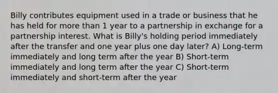 Billy contributes equipment used in a trade or business that he has held for more than 1 year to a partnership in exchange for a partnership interest. What is Billy's holding period immediately after the transfer and one year plus one day later? A) Long-term immediately and long term after the year B) Short-term immediately and long term after the year C) Short-term immediately and short-term after the year