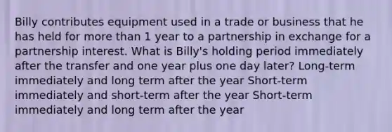 Billy contributes equipment used in a trade or business that he has held for <a href='https://www.questionai.com/knowledge/keWHlEPx42-more-than' class='anchor-knowledge'>more than</a> 1 year to a partnership in exchange for a partnership interest. What is Billy's holding period immediately after the transfer and one year plus one day later? Long-term immediately and long term after the year Short-term immediately and short-term after the year Short-term immediately and long term after the year