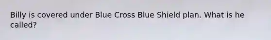 Billy is covered under Blue Cross Blue Shield plan. What is he called?