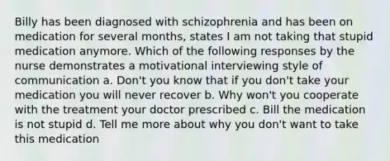 Billy has been diagnosed with schizophrenia and has been on medication for several months, states I am not taking that stupid medication anymore. Which of the following responses by the nurse demonstrates a motivational interviewing style of communication a. Don't you know that if you don't take your medication you will never recover b. Why won't you cooperate with the treatment your doctor prescribed c. Bill the medication is not stupid d. Tell me more about why you don't want to take this medication