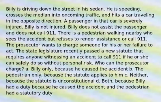 Billy is driving down the street in his sedan. He is speeding, crosses the median into oncoming traffic, and hits a car traveling in the opposite direction. A passenger in that car is severely injured. Billy is not injured. Billy does not assist the passenger and does not call 911. There is a pedestrian walking nearby who sees the accident but refuses to render assistance or call 911. The prosecutor wants to charge someone for his or her failure to act. The state legislature recently passed a new statute that requires anyone witnessing an accident to call 911 if he or she can safely do so without personal risk. Who can the prosecutor charge? a. Billy only, because he caused the accident b. The pedestrian only, because the statute applies to him c. Neither, because the statute is unconstitutional d. Both, because Billy had a duty because he caused the accident and the pedestrian had a statutory duty