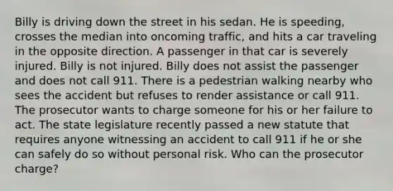 Billy is driving down the street in his sedan. He is speeding, crosses the median into oncoming traffic, and hits a car traveling in the opposite direction. A passenger in that car is severely injured. Billy is not injured. Billy does not assist the passenger and does not call 911. There is a pedestrian walking nearby who sees the accident but refuses to render assistance or call 911. The prosecutor wants to charge someone for his or her failure to act. The state legislature recently passed a new statute that requires anyone witnessing an accident to call 911 if he or she can safely do so without personal risk. Who can the prosecutor charge?