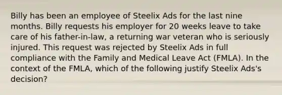 Billy has been an employee of Steelix Ads for the last nine months. Billy requests his employer for 20 weeks leave to take care of his father-in-law, a returning war veteran who is seriously injured. This request was rejected by Steelix Ads in full compliance with the Family and Medical Leave Act (FMLA). In the context of the FMLA, which of the following justify Steelix Ads's decision?